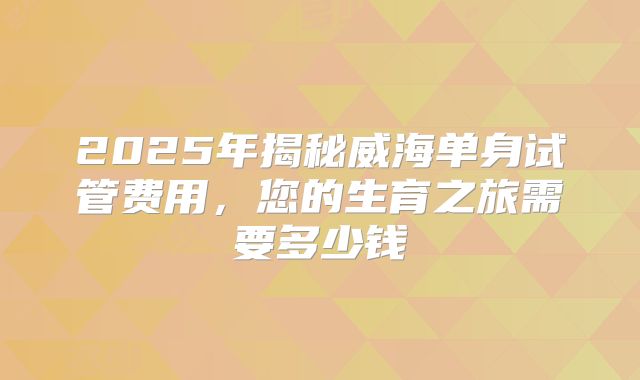 2025年揭秘威海单身试管费用，您的生育之旅需要多少钱