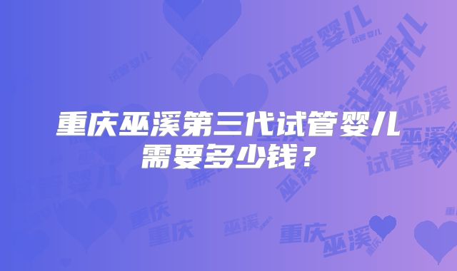 重庆巫溪第三代试管婴儿需要多少钱？