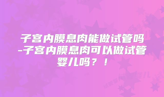 子宫内膜息肉能做试管吗-子宫内膜息肉可以做试管婴儿吗？！