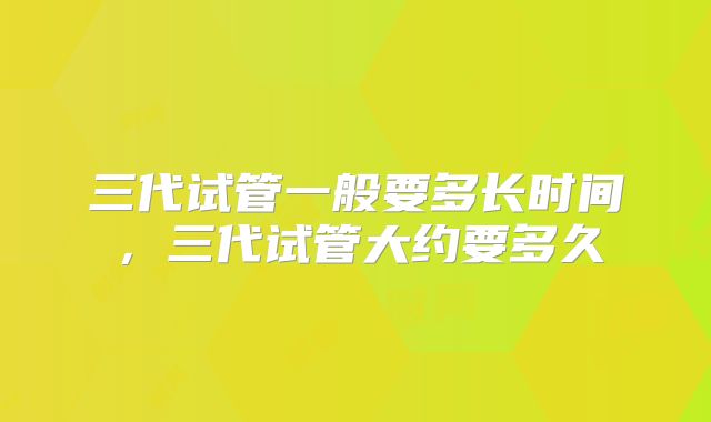 三代试管一般要多长时间，三代试管大约要多久