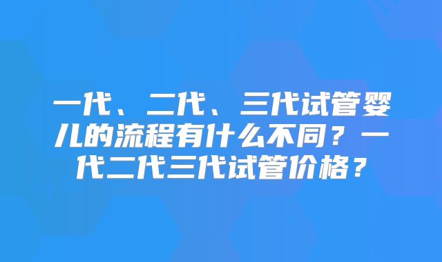 一代、二代、三代试管婴儿的流程有什么不同？一代二代三代试管价格？