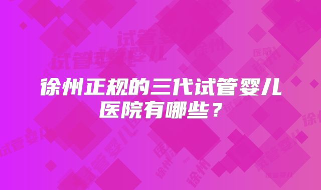 徐州正规的三代试管婴儿医院有哪些？
