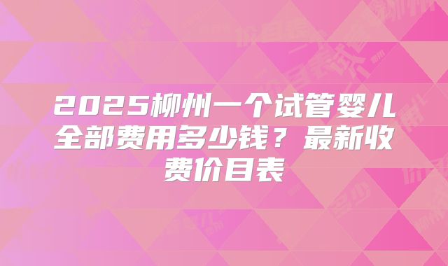 2025柳州一个试管婴儿全部费用多少钱?最新收费价目表