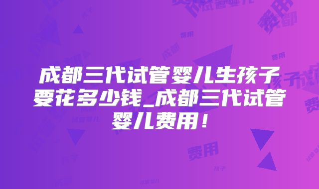 成都三代试管婴儿生孩子要花多少钱_成都三代试管婴儿费用!
