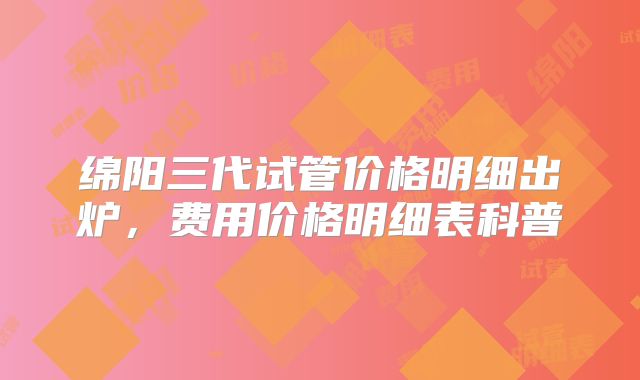 绵阳三代试管价格明细出炉，费用价格明细表科普