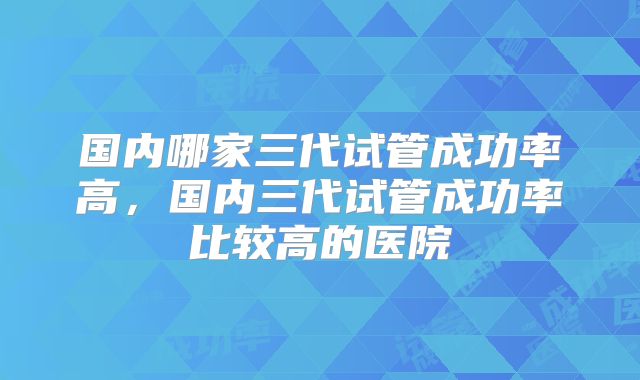 国内哪家三代试管成功率高，国内三代试管成功率比较高的医院