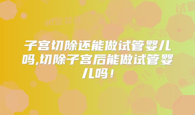 子宫切除还能做试管婴儿吗,切除子宫后能做试管婴儿吗!