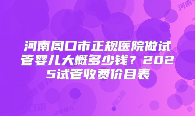 河南周口市正规医院做试管婴儿大概多少钱?2025试管收费价目表