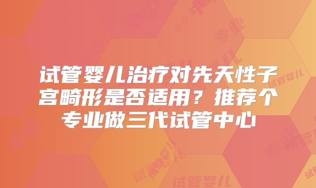 试管婴儿治疗对先天性子宫畸形是否适用？推荐个专业做三代试管中心