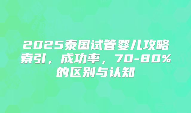 2025泰国试管婴儿攻略索引，成功率，70-80%的区别与认知