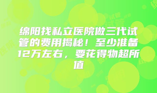 绵阳找私立医院做三代试管的费用揭秘！至少准备12万左右，要花得物超所值