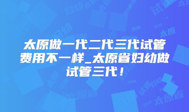 太原做一代二代三代试管费用不一样_太原省妇幼做试管三代！