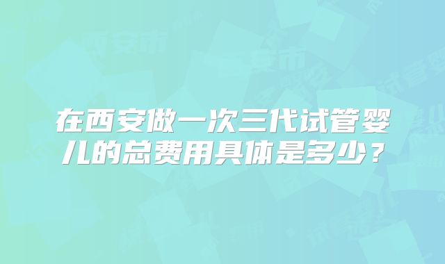 在西安做一次三代试管婴儿的总费用具体是多少？