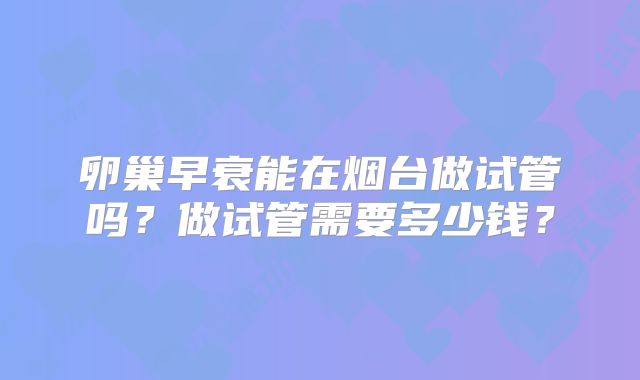 卵巢早衰能在烟台做试管吗？做试管需要多少钱？