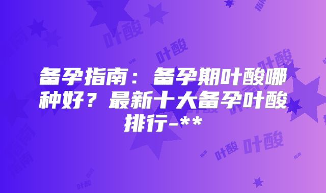备孕指南：备孕期叶酸哪种好？最新十大备孕叶酸排行-**