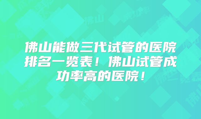 佛山能做三代试管的医院排名一览表!佛山试管成功率高的医院!