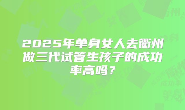 2025年单身女人去衢州做三代试管生孩子的成功率高吗?
