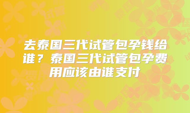 去泰国三代试管包孕钱给谁？泰国三代试管包孕费用应该由谁支付