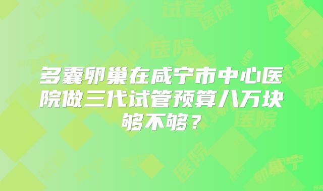 多囊卵巢在咸宁市中心医院做三代试管预算八万块够不够?