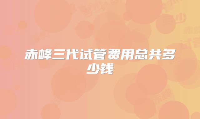 赤峰三代试管费用总共多少钱