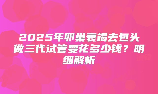 2025年卵巢衰竭去包头做三代试管要花多少钱？明细解析