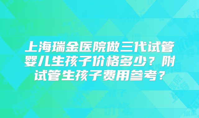 上海瑞金医院做三代试管婴儿生孩子价格多少？附试管生孩子费用参考？