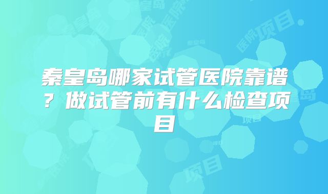 秦皇岛哪家试管医院靠谱?做试管前有什么检查项目