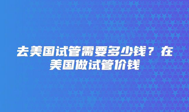 去美国试管需要多少钱?在美国做试管价钱
