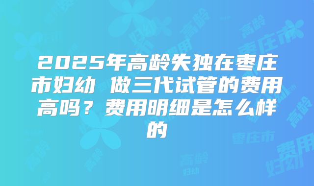 2025年高龄失独在枣庄市妇幼 做三代试管的费用高吗?费用明细是怎么样的