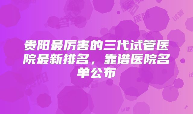 贵阳最厉害的三代试管医院最新排名,靠谱医院名单公布