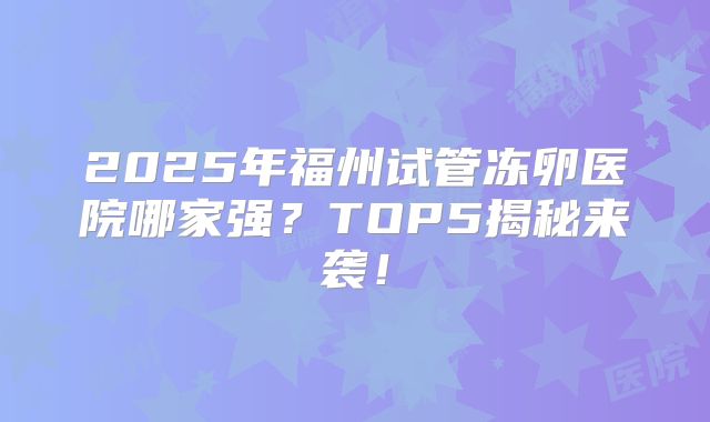 2025年福州试管冻卵医院哪家强？TOP5揭秘来袭！