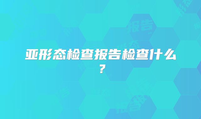 亚形态检查报告检查什么?