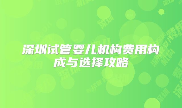 深圳试管婴儿机构费用构成与选择攻略