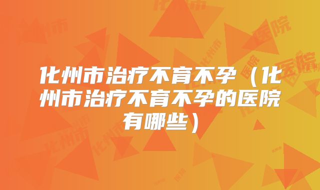 化州市治疗不育不孕（化州市治疗不育不孕的医院有哪些）