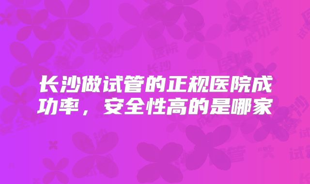 长沙做试管的正规医院成功率，安全性高的是哪家