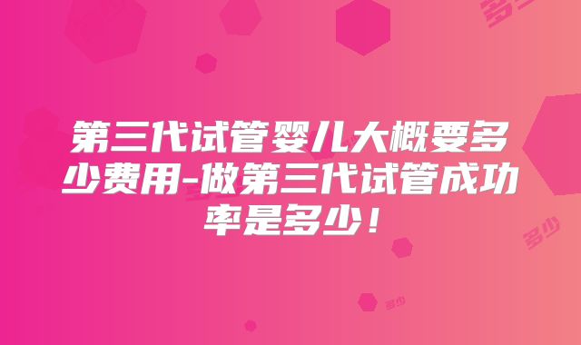第三代试管婴儿大概要多少费用-做第三代试管成功率是多少!