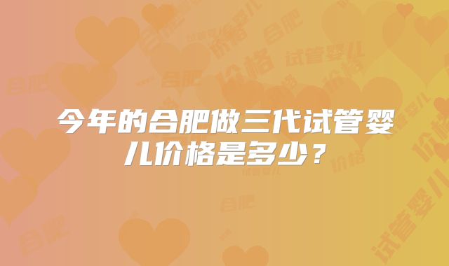 今年的合肥做三代试管婴儿价格是多少？