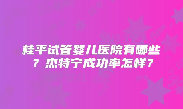 桂平试管婴儿医院有哪些？杰特宁成功率怎样？