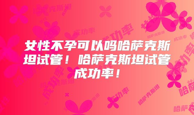 女性不孕可以吗哈萨克斯坦试管！哈萨克斯坦试管成功率！