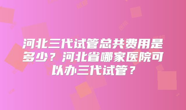 河北三代试管总共费用是多少？河北省哪家医院可以办三代试管？