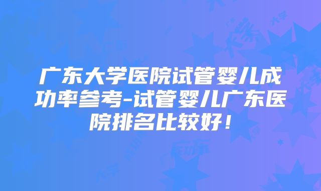 广东大学医院试管婴儿成功率参考-试管婴儿广东医院排名比较好！