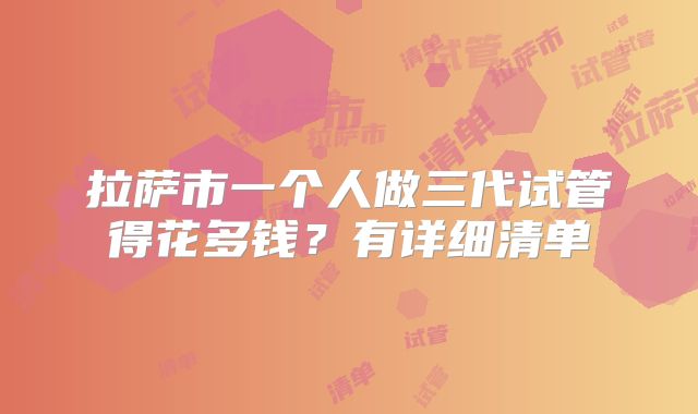 拉萨市一个人做三代试管得花多钱？有详细清单