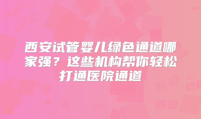 西安试管婴儿绿色通道哪家强？这些机构帮你轻松打通医院通道