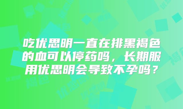 吃优思明一直在排黑褐色的血可以停药吗，长期服用优思明会导致不孕吗？
