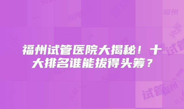福州试管医院大揭秘!十大排名谁能拔得头筹?