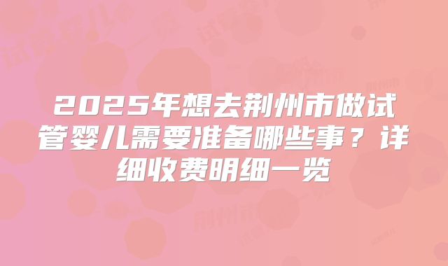 2025年想去荆州市做试管婴儿需要准备哪些事？详细收费明细一览