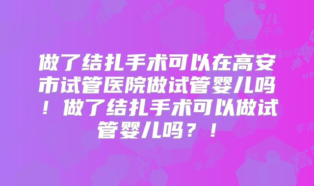 做了结扎手术可以在高安市试管医院做试管婴儿吗!做了结扎手术可以做试管婴儿吗?!