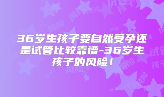 36岁生孩子要自然受孕还是试管比较靠谱-36岁生孩子的风险!