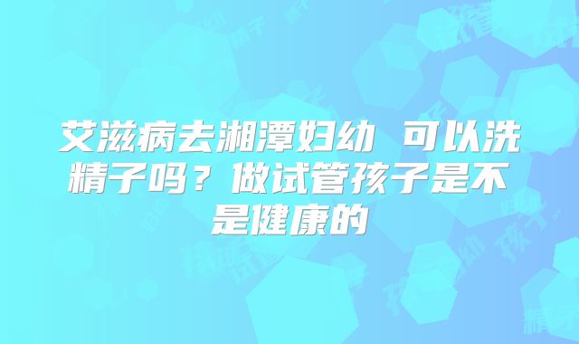 艾滋病去湘潭妇幼 可以洗精子吗?做试管孩子是不是健康的