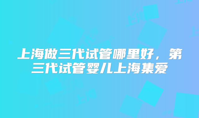 上海做三代试管哪里好，第三代试管婴儿上海集爱